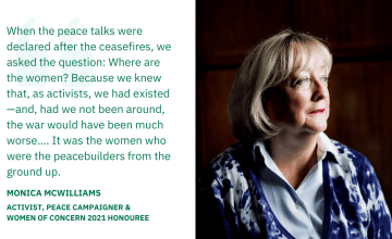 When the peace talks were declared after the ceasefires, we asked the question: Where are the women? Because we knew that, as activists, we had existed—and, had we not been around, the war would have been much worse.… It was the women who were the peacebuilders from the ground up. — Monica Williams, Activist, Peace Campaigner, & Women of Concern 2021 Honouree